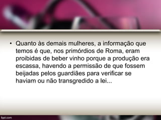 • Quanto às demais mulheres, a informação que
temos é que, nos primórdios de Roma, eram
proibidas de beber vinho porque a produção era
escassa, havendo a permissão de que fossem
beijadas pelos guardiães para verificar se
haviam ou não transgredido a lei...
 
