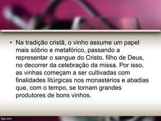 • Na tradição cristã, o vinho assume um papel
mais sóbrio e metafórico, passando a
representar o sangue do Cristo, filho de Deus,
no decorrer da celebração da missa. Por isso,
as vinhas começam a ser cultivadas com
finalidades litúrgicas nos monastérios e abadias
que, com o tempo, se tornam grandes
produtores de bons vinhos.
 