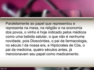 Paralelamente ao papel que representou e
representa na mesa, na religião e na economia
dos povos, o vinho é hoje indicado pelos médicos
como uma bebida salutar, o que não é nenhuma
novidade, pois Dioscórides, o pai da farmacologia,
no século I da nossa era, e Hipócrates de Cós, o
pai da medicina, quatro séculos antes, já
mencionavam seu papel como medicamento.
 