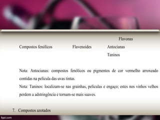 Flavonas
Compostos fenólicos Flavenoides Antocianas
Taninos
Nota: Antocianas: compostos fenólicos ou pigmentos de cor vermelho arroxeado
contidas na película das uvas tintas.
Nota: Taninos: localizam-se nas grainhas, películas e engaço; estes nos vinhos velhos
perdem a adstringência e tornam-se mais suaves.
7. Compostos azotados
 