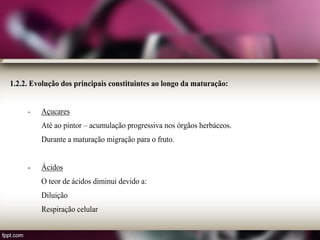 1.2.2. Evolução dos principais constituintes ao longo da maturação:
- Açucares
Até ao pintor – acumulação progressiva nos órgãos herbáceos.
Durante a maturação migração para o fruto.
- Ácidos
O teor de ácidos diminui devido a:
Diluição
Respiração celular
 