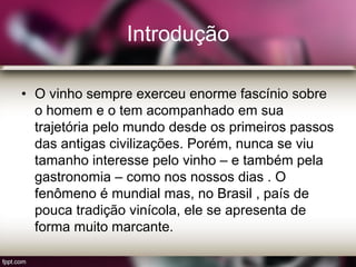 Introdução
• O vinho sempre exerceu enorme fascínio sobre
o homem e o tem acompanhado em sua
trajetória pelo mundo desde os primeiros passos
das antigas civilizações. Porém, nunca se viu
tamanho interesse pelo vinho – e também pela
gastronomia – como nos nossos dias . O
fenômeno é mundial mas, no Brasil , país de
pouca tradição vinícola, ele se apresenta de
forma muito marcante.
 
