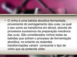 • O vinho é uma bebida alcoólica fermentada,
proveniente do esmagamento das uvas, na qual
o seu sumo se transforma em álcool, através de
processos sucessivos da preparação mecânica
das uvas. São considerados vinhos todas as
bebidas que sofram o processo de fermentação
alcoólica, no entanto os restantes
transformações variam consoante o tipo de
vinho que se pretende obter.
 