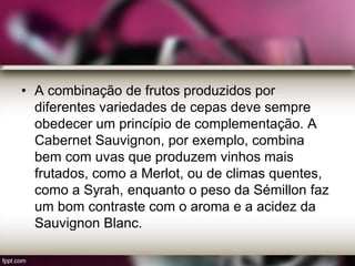 • A combinação de frutos produzidos por
diferentes variedades de cepas deve sempre
obedecer um princípio de complementação. A
Cabernet Sauvignon, por exemplo, combina
bem com uvas que produzem vinhos mais
frutados, como a Merlot, ou de climas quentes,
como a Syrah, enquanto o peso da Sémillon faz
um bom contraste com o aroma e a acidez da
Sauvignon Blanc.
 