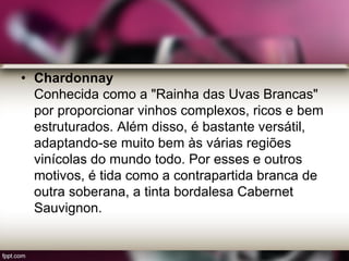 • Chardonnay
Conhecida como a "Rainha das Uvas Brancas"
por proporcionar vinhos complexos, ricos e bem
estruturados. Além disso, é bastante versátil,
adaptando-se muito bem às várias regiões
vinícolas do mundo todo. Por esses e outros
motivos, é tida como a contrapartida branca de
outra soberana, a tinta bordalesa Cabernet
Sauvignon.
 