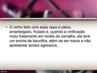 • O vinho feito com essa cepa é pleno,
amanteigado, frutado e, quando a vinificação
inclui tratamento em tonéis de carvalho, ele terá
um aroma de baunilha, além de ser macio e não
apresentar acidez agressiva.
 