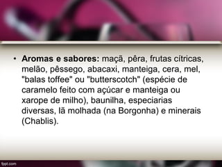 • Aromas e sabores: maçã, pêra, frutas cítricas,
melão, pêssego, abacaxi, manteiga, cera, mel,
"balas toffee" ou "butterscotch" (espécie de
caramelo feito com açúcar e manteiga ou
xarope de milho), baunilha, especiarias
diversas, lã molhada (na Borgonha) e minerais
(Chablis).
 
