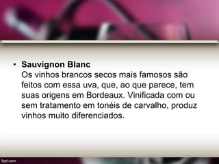 • Sauvignon Blanc
Os vinhos brancos secos mais famosos são
feitos com essa uva, que, ao que parece, tem
suas origens em Bordeaux. Vinificada com ou
sem tratamento em tonéis de carvalho, produz
vinhos muito diferenciados.
 