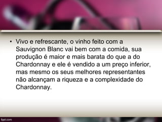 • Vivo e refrescante, o vinho feito com a
Sauvignon Blanc vai bem com a comida, sua
produção é maior e mais barata do que a do
Chardonnay e ele é vendido a um preço inferior,
mas mesmo os seus melhores representantes
não alcançam a riqueza e a complexidade do
Chardonnay.
 