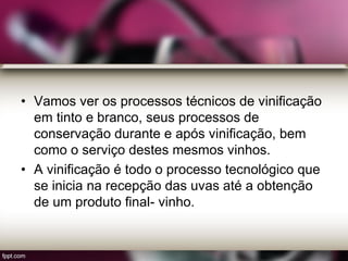 • Vamos ver os processos técnicos de vinificação
em tinto e branco, seus processos de
conservação durante e após vinificação, bem
como o serviço destes mesmos vinhos.
• A vinificação é todo o processo tecnológico que
se inicia na recepção das uvas até a obtenção
de um produto final- vinho.
 