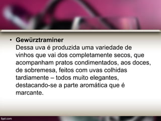 • Gewürztraminer
Dessa uva é produzida uma variedade de
vinhos que vai dos completamente secos, que
acompanham pratos condimentados, aos doces,
de sobremesa, feitos com uvas colhidas
tardiamente – todos muito elegantes,
destacando-se a parte aromática que é
marcante.
 