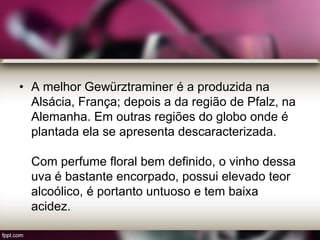 • A melhor Gewürztraminer é a produzida na
Alsácia, França; depois a da região de Pfalz, na
Alemanha. Em outras regiões do globo onde é
plantada ela se apresenta descaracterizada.
Com perfume floral bem definido, o vinho dessa
uva é bastante encorpado, possui elevado teor
alcoólico, é portanto untuoso e tem baixa
acidez.
 