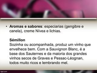 • Aromas e sabores: especiarias (gengibre e
canela), creme Nívea e lichias.
Sémillon
Sozinha ou acompanhada, produz um vinho que
envelhece bem. Com a Sauvignon Blanc, é a
base dos Sauternes e da maioria dos grandes
vinhos secos de Graves e Pessac-Léognan,
todos muito ricos e lembrando mel.
 
