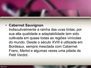 • Cabernet Sauvignon
Indiscutivelmente a rainha das uvas tintas, por
sua alta qualidade e adaptabilidade tem sido
cultivada em quase todas as regiões vinícolas
do mundo. Desde o século XVIII é utilizada em
Bordeaux, sempre mesclada com Cabernet
Franc, Merlot e algumas vezes uma pitada de
Petit Verdot.
 