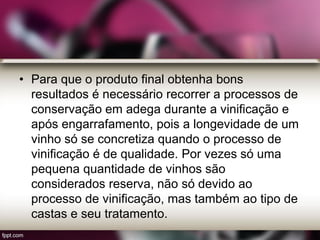 • Para que o produto final obtenha bons
resultados é necessário recorrer a processos de
conservação em adega durante a vinificação e
após engarrafamento, pois a longevidade de um
vinho só se concretiza quando o processo de
vinificação é de qualidade. Por vezes só uma
pequena quantidade de vinhos são
considerados reserva, não só devido ao
processo de vinificação, mas também ao tipo de
castas e seu tratamento.
 