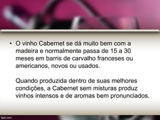 • O vinho Cabernet se dá muito bem com a
madeira e normalmente passa de 15 a 30
meses em barris de carvalho franceses ou
americanos, novos ou usados.
Quando produzida dentro de suas melhores
condições, a Cabernet sem misturas produz
vinhos intensos e de aromas bem pronunciados.
 