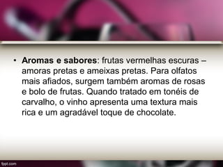 • Aromas e sabores: frutas vermelhas escuras –
amoras pretas e ameixas pretas. Para olfatos
mais afiados, surgem também aromas de rosas
e bolo de frutas. Quando tratado em tonéis de
carvalho, o vinho apresenta uma textura mais
rica e um agradável toque de chocolate.
 