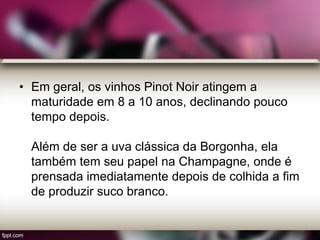 • Em geral, os vinhos Pinot Noir atingem a
maturidade em 8 a 10 anos, declinando pouco
tempo depois.
Além de ser a uva clássica da Borgonha, ela
também tem seu papel na Champagne, onde é
prensada imediatamente depois de colhida a fim
de produzir suco branco.
 