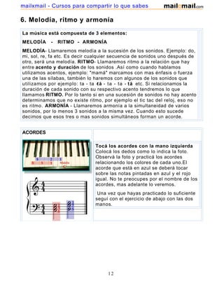 mailxmail - Cursos para compartir lo que sabes

6. Melodía, ritmo y armonía
La música está compuesta de 3 elementos:
MELODÍA     -   RITMO - ARMONÍA
MELODÍA- Llamaremos melodía a la sucesión de los sonidos. Ejemplo: do,
mi, sol, re, fa etc. Es decir cualquier secuencia de sonidos uno después de
otro, será una melodía. RITMO- Llamaremos ritmo a la relación que hay
entre acento y duración de los sonidos .Así como cuando hablamos
utilizamos acentos, ejemplo: "mamá" marcamos con mas énfasis o fuerza
una de las sílabas, también lo haremos con algunos de los sonidos que
utilizamos por ejemplo: ta - ta -t á - ta - ta - t á etc. Si relacionamos la
duración de cada sonido con su respectivo acento tendremos lo que
llamamos RITMO. Por lo tanto si en una sucesión de sonidos no hay acento
determinamos que no existe ritmo, por ejemplo el tic tac del reloj, eso no
es ritmo. ARMONÍA - Llamaremos armonía a la simultaneidad de varios
sonidos, por lo menos 3 sonidos a la misma vez. Cuando esto sucede
decimos que esos tres o mas sonidos simultáneos forman un acorde.


ACORDES

                               Tocá los acordes con la mano izquierda
                               Colocá los dedos como lo indica la foto.
                               Observá la foto y practicá los acordes
                               relacionando los colores de cada uno.El
                               acorde que está en azul se deberá tocar
                               sobre las notas pintadas en azul y el rojo
                               igual. No te preocupes por el nombre de los
                               acordes, mas adelante lo veremos.
                                Una vez que hayas practicado lo suficiente
                               seguí con el ejercicio de abajo con las dos
                               manos.




                                     12
 