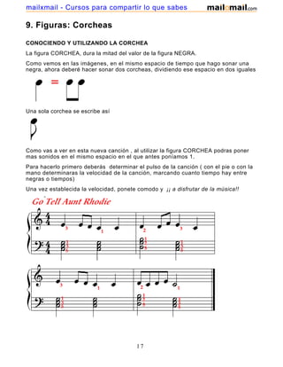 mailxmail - Cursos para compartir lo que sabes

9. Figuras: Corcheas

CONOCIENDO Y UTILIZANDO LA CORCHEA
La figura CORCHEA, dura la mitad del valor de la figura NEGRA.
Como vemos en las imágenes, en el mismo espacio de tiempo que hago sonar una
negra, ahora deberé hacer sonar dos corcheas, dividiendo ese espacio en dos iguales




Una sola corchea se escribe así




Como vas a ver en esta nueva canción , al utilizar la figura CORCHEA podras poner
mas sonidos en el mismo espacio en el que antes poníamos 1.
Para hacerlo primero deberás determinar el pulso de la canción ( con el pie o con la
mano determinaras la velocidad de la canción, marcando cuanto tiempo hay entre
negras o tiempos)
Una vez establecida la velocidad, ponete comodo y ¡¡ a disfrutar de la música!!




                                         17
 