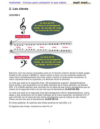 mailxmail - Cursos para compartir lo que sabes

2. Las claves

LECCIÓN 2




Ejercicio: Con las manos colocadas como en la lección anterior donde el dedo pulgar
tocaba el Do central o Middle C, ahora vamos a tocar con los restantes dedos de
cada mano simultaneamente las otras notas o teclas en direcciones contrarias, la
mano izquierda hacia la izquierda y la derecha hacia la derecha.
La nota que está en la segunda línea del pentagrama superior desplazándonos
hacía arriba y que tocaremos con el dedo meñique de la mano derecha, se llamará
SOL o G (cifrado alemán) que coincide con la clave de ese mismo pentagrama que se
coloca en la segunda línea y es por eso que la llamaremos CLAVE DE SOL
La nota que está en la segunda línea del pentagrama inferior desplazándonos hacia
abajo y que tocaremos con el dedo meñique de la mano izquierda, se llamará FA o F
que coincide con la clave de ese mismo pentagrama que se coloca en esa misma
línea y es por eso que la llamaremos CLAVE DE FA
En otras palabras: Si subimos dos líneas tocamos la nota SOL o G
Si bajamos dos líneas, tocamos la nota FA o F




                                         5
 