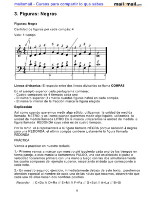 mailxmail - Cursos para compartir lo que sabes

3. Figuras: Negras

Figuras: Negra
Cantidad de figuras por cada compás: 4
Vale: 1 tiempo




Líneas divisorias: El espacio entre dos líneas divisorias se llama COMPÁS
En el ejemplo superior cada pentagrama contiene:
- Cuatro compases de 4 tiempos cada uno
- El número superior (4) marca cuantas figuras habrá en cada compás.
- El número inferior de la fracción marca la figura elegida
Explicación
Así como cuando queremos medir algo sólido, utilizamos la unidad de medida
llamada METRO, y así como cuando queremos medir algo líquido, utilizamos la
unidad de medida llamada LITRO En la música utilizaremos la unidad de medida o
figura llamada REDONDA cuyo valor es de cuatro tiempos.
Por lo tanto el 4 representará a la figura llamada NEGRA porque necesito 4 negras
para una REDONDA, el último compás contiene justamente la figura llamada
REDONDA
PRÁCTICA
Vamos a practicar en nuestro teclado.
1.- Primero vamos a marcar con nuestro pié izquierdo cada uno de los tiempos en
forma pareja, a esta marca la llamaremos PULSO, una vez establecido el pulso o
velocidad tocaremos primero con una mano y luego con las dos simultáneamente
los cuatro compases del ejemplo superior, respetando el dedo que corresponde a
cada nota.
2.- En nuestro segundo ejercicio, inmediatamente debajo de este texto, pondremos
atención especial al nombre de cada una de las notas que tocamos, observando que
cada una de ellas tienen dos nombres posibles
 Recordar     : C=Do // D=Re // E=Mi // F=Fa // G=Sol // A=La // B=Si

                                         6
 