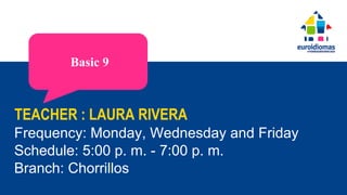 TEACHER : LAURA RIVERA
Frequency: Monday, Wednesday and Friday
Schedule: 5:00 p. m. - 7:00 p. m.
Branch: Chorrillos
Basic 9
 