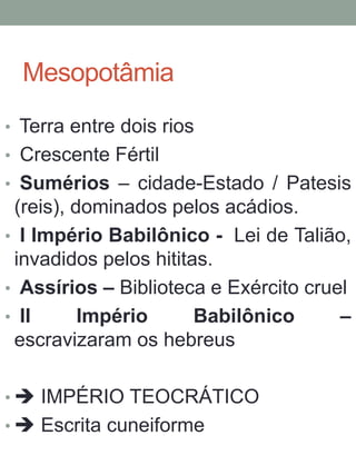 Mesopotâmia
• Terra entre dois rios
• Crescente Fértil
• Sumérios – cidade-Estado / Patesis
(reis), dominados pelos acádios.
• I Império Babilônico - Lei de Talião,
invadidos pelos hititas.
• Assírios – Biblioteca e Exército cruel
• II Império Babilônico –
escravizaram os hebreus
•  IMPÉRIO TEOCRÁTICO
•  Escrita cuneiforme
 