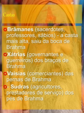 Castas
Brâmanes (sacerdotes,
professores, sábios) - a casta
mais alta, saiu da boca de
Brahma
Xátrias (governantes e
guerreiros) dos braços de
Brahma
Vaisias (comerciantes) das
pernas de Brahma
- Sudras (agricultores,
prestadores de serviço) dos
pés de Brahma
27
 