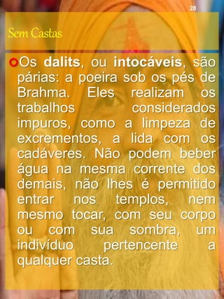 SemCastas
Os dalits, ou intocáveis, são
párias: a poeira sob os pés de
Brahma. Eles realizam os
trabalhos considerados
impuros, como a limpeza de
excrementos, a lida com os
cadáveres. Não podem beber
água na mesma corrente dos
demais, não lhes é permitido
entrar nos templos, nem
mesmo tocar, com seu corpo
ou com sua sombra, um
indivíduo pertencente a
qualquer casta.
28
 