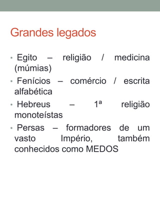 Grandes legados
• Egito – religião / medicina
(múmias)
• Fenícios – comércio / escrita
alfabética
• Hebreus – 1ª religião
monoteístas
• Persas – formadores de um
vasto Império, também
conhecidos como MEDOS
 