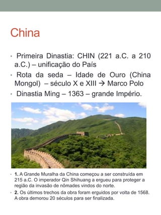 China
• Primeira Dinastia: CHIN (221 a.C. a 210
a.C.) – unificação do País
• Rota da seda – Idade de Ouro (China
Mongol) – século X e XIII  Marco Polo
• Dinastia Ming – 1363 – grande Império.
• 1. A Grande Muralha da China começou a ser construída em
215 a.C. O imperador Qin Shihuang a ergueu para proteger a
região da invasão de nômades vindos do norte.
• 2. Os últimos trechos da obra foram erguidos por volta de 1568.
A obra demorou 20 séculos para ser finalizada.
 