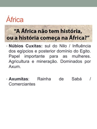 África
• Núbios Cuxitas: sul do Nilo / Influência
dos egípcios e posterior domínio do Egito.
Papel importante para as mulheres.
Agricultura e mineração. Dominados por
Axum.
• Axumitas: Rainha de Sabá /
Comerciantes
 