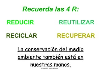 Recuerda las 4 R: REDUCIR REUTILIZAR RECICLAR RECUPERAR La conservación del medio ambiente también está en nuestras manos.