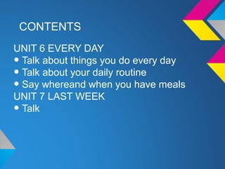 CONTENTS
UNIT 6 EVERY DAY
•Talk about things you do every day
•Talk about your daily routine
•Say whereand when you have meals
UNIT 7 LAST WEEK
•Talk
 