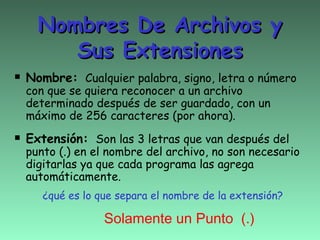 Nombres De Archivos y
      Sus Extensiones
 Nombre:   Cualquier palabra, signo, letra o número
 con que se quiera reconocer a un archivo
 determinado después de ser guardado, con un
 máximo de 256 caracteres (por ahora).

 Extensión:   Son las 3 letras que van después del
 punto (.) en el nombre del archivo, no son necesario
 digitarlas ya que cada programa las agrega
 automáticamente.
    ¿qué es lo que separa el nombre de la extensión?

                Solamente un Punto (.)
 