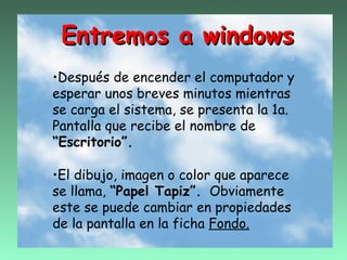 Entremos a windows
•Después de encender el computador y
esperar unos breves minutos mientras
se carga el sistema, se presenta la 1a.
Pantalla que recibe el nombre de
“Escritorio”.

•El dibujo, imagen o color que aparece
se llama, “Papel Tapiz”. Obviamente
este se puede cambiar en propiedades
de la pantalla en la ficha Fondo.
 