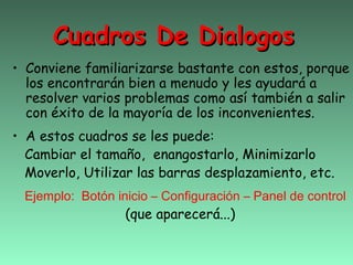 Cuadros De Dialogos
• Conviene familiarizarse bastante con estos, porque
  los encontrarán bien a menudo y les ayudará a
  resolver varios problemas como así también a salir
  con éxito de la mayoría de los inconvenientes.
• A estos cuadros se les puede:
  Cambiar el tamaño, enangostarlo, Minimizarlo
  Moverlo, Utilizar las barras desplazamiento, etc.
 Ejemplo: Botón inicio – Configuración – Panel de control
                  (que aparecerá...)
 
