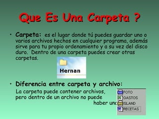 Que Es Una Carpeta ?
• Carpeta: es el lugar donde tú puedes guardar uno o
  varios archivos hechos en cualquier programa, además
  sirve para tu propio ordenamiento y a su vez del disco
  duro. Dentro de una carpeta puedes crear otras
  carpetas.



• Diferencia entre carpeta y archivo:
  La carpeta puede contener archivos,
  pero dentro de un archivo no puede
                                 haber una carpeta.
 