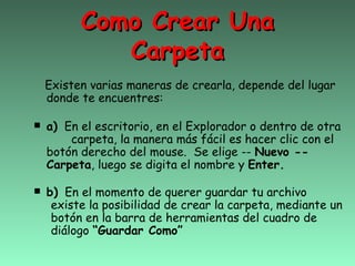 Como Crear Una
           Carpeta
 Existen varias maneras de crearla, depende del lugar
 donde te encuentres:

 a) En el escritorio, en el Explorador o dentro de otra
      carpeta, la manera más fácil es hacer clic con el
  botón derecho del mouse. Se elige -- Nuevo --
  Carpeta, luego se digita el nombre y Enter.

 b) En el momento de querer guardar tu archivo
  existe la posibilidad de crear la carpeta, mediante un
  botón en la barra de herramientas del cuadro de
  diálogo “Guardar Como”
 