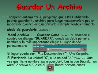 Guardar Un Archivo
• Independientemente el programa que estés utilizando,
  podrás guardar tu archivo para luego recuperarlo y poder
  modificarlo,arreglarlo,imprimirlo o simplemente eliminarlo.
• Modo de guardarlo   (Grabarlo):

  Menú Archivo -- Guardar Como (1a. Vez) y aparece el
  cuadro de diálogo “GUARDAR”, donde se debe poner el
  nombre y lo más importante elegir el lugar donde
  permanecerá.

  El lugar puede ser: Mis Documentos (*), Una Carpeta,
  El Escritorio, La unidad “C”, o La unidad “A” (Diskette). Una
  vez que tiene nombre, para guardarlo basta con Guardar en
  Menú Archivo o Clic en el        Barra herramientas.
 