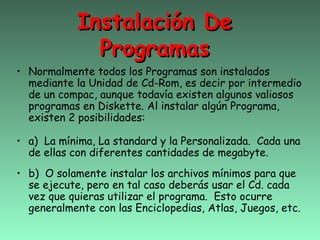 Instalación De
              Programas
• Normalmente todos los Programas son instalados
  mediante la Unidad de Cd-Rom, es decir por intermedio
  de un compac, aunque todavía existen algunos valiosos
  programas en Diskette. Al instalar algún Programa,
  existen 2 posibilidades:

• a) La mínima, La standard y la Personalizada. Cada una
  de ellas con diferentes cantidades de megabyte.
• b) O solamente instalar los archivos mínimos para que
  se ejecute, pero en tal caso deberás usar el Cd. cada
  vez que quieras utilizar el programa. Esto ocurre
  generalmente con las Enciclopedias, Atlas, Juegos, etc.
 