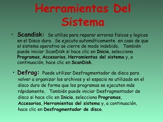 Herramientas Del
              Sistema
• Scandisk:      Se utiliza para reparar errores fisicos y logicos
  en el Disco duro. Se ejecuta automáticamente en caso de que
  el sistema operativo se cierre de modo indebido. También
  puede iniciar ScanDisk si hace clic en Inicio, selecciona
  Programas, Accesorios, Herramientas del sistema y, a
  continuación, hace clic en ScanDisk.

• Defrag:     Puede utilizar Desfragmentador de disco para
  volver a organizar los archivos y el espacio no utilizado en el
  disco duro de forma que los programas se ejecuten más
  rápidamente. También puede iniciar Desfragmentador de
  disco si hace clic en Inicio, selecciona Programas,
  Accesorios, Herramientas del sistema y, a continuación,
  hace clic en Desfragmentador de disco.
 