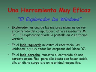 Una Herramienta Muy Eficaz
      “El Explorador De Windows”
• Explorador: es una de las mejores maneras de ver
  el contenido del computador, otra es mediante Mi
  Pc. El explorador divide la pantalla en 2 en forma
  vertical.
• En el lado izquierdo muestra el escritorio, las
  unidades (A y D) y todas las carpetas del Disco “C”.
• En el lado derecho, muestra el contenido de una
  carpeta especifica, para ello basta con hacer doble
  clíc en dicha carpeta o en la unidad respectiva.
 