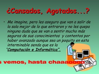 ¿Cansados, Agotados...?
 • Me imagino, pero les aseguro que van a salir de
   la sala mejor de lo que entraron y no les quepa
   ninguna duda que se van a sentir mucho más
   seguros de sus conocimientos y contentos por
   haber avanzado aunque sea un poquito en esta
   interminable senda que es la
  “Computación e Informática”.


s vemos, hasta chaaaoooo.....
 