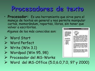 Procesadores de texto
• Procesador: Es una herramienta que sirve para el
 manejo de textos en general y nos permite manipular
 cartas, memorándum, reportes, libros, sin tener que
 volver a escribirlos.
 Algunos de los más conocidos son:

   Word Start
   Word Perfect
   Write (Win 3.1)
   Wordpad (Win 95..98)
   Procesador del MS-Works
   Word del MS-Office (5.0,6.0,7.0, 97 y 2000)
 