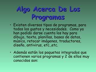 Algo Acerca De Los
        Programas
• Existen diversos tipos de programas, para
  todos los gustos y necesidades. Como ya
  han podido darse cuenta los hay para
  dibujo, texto, planillas, bases de datos,
  música, retocar imágenes, traductores,
  diseño, antivirus, etc.,etc.
• Además están los paquetes integrados que
  contienen varios programas y 2 de ellos muy
  conocidos son:
 
