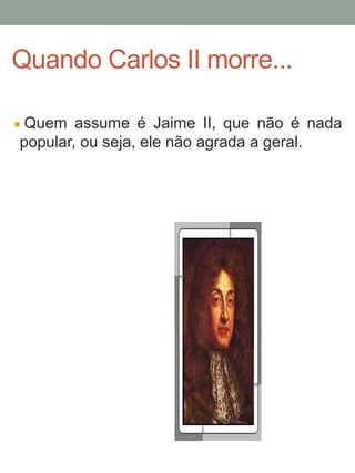 Quem assume é Jaime II, que não é nada
popular, ou seja, ele não agrada a geral.
Quando Carlos II morre...
 