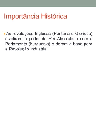 As revoluções Inglesas (Puritana e Gloriosa)
dividiram o poder do Rei Absolutista com o
Parlamento (burguesia) e deram a base para
a Revolução Industrial.
Importância Histórica
 