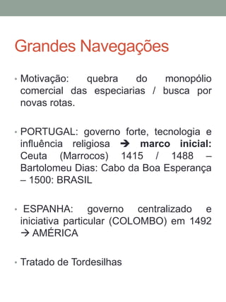 Grandes Navegações
• Motivação: quebra do monopólio
comercial das especiarias / busca por
novas rotas.
• PORTUGAL: governo forte, tecnologia e
influência religiosa  marco inicial:
Ceuta (Marrocos) 1415 / 1488 –
Bartolomeu Dias: Cabo da Boa Esperança
– 1500: BRASIL
• ESPANHA: governo centralizado e
iniciativa particular (COLOMBO) em 1492
 AMÉRICA
• Tratado de Tordesilhas
 